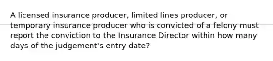 A licensed insurance producer, limited lines producer, or temporary insurance producer who is convicted of a felony must report the conviction to the Insurance Director within how many days of the judgement's entry date?