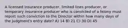 A licensed insurance producer, limited lines producer, or temporary insurance producer who is convicted of a felony must report such conviction to the Director within how many days of the judgment's entry date? A) 14 B) 21 C) 30 D) 45