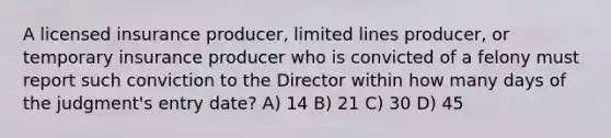 A licensed insurance producer, limited lines producer, or temporary insurance producer who is convicted of a felony must report such conviction to the Director within how many days of the judgment's entry date? A) 14 B) 21 C) 30 D) 45