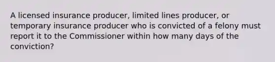 A licensed insurance producer, limited lines producer, or temporary insurance producer who is convicted of a felony must report it to the Commissioner within how many days of the conviction?