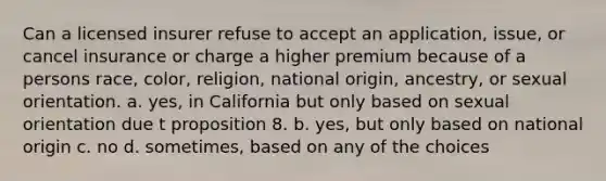 Can a licensed insurer refuse to accept an application, issue, or cancel insurance or charge a higher premium because of a persons race, color, religion, national origin, ancestry, or sexual orientation. a. yes, in California but only based on sexual orientation due t proposition 8. b. yes, but only based on national origin c. no d. sometimes, based on any of the choices