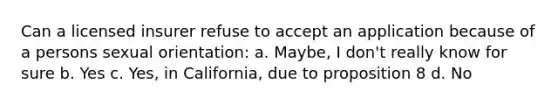 Can a licensed insurer refuse to accept an application because of a persons sexual orientation: a. Maybe, I don't really know for sure b. Yes c. Yes, in California, due to proposition 8 d. No