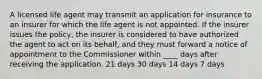 A licensed life agent may transmit an application for insurance to an insurer for which the life agent is not appointed. If the insurer issues the policy, the insurer is considered to have authorized the agent to act on its behalf, and they must forward a notice of appointment to the Commissioner within ____ days after receiving the application. 21 days 30 days 14 days 7 days