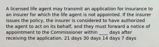 A licensed life agent may transmit an application for insurance to an insurer for which the life agent is not appointed. If the insurer issues the policy, the insurer is considered to have authorized the agent to act on its behalf, and they must forward a notice of appointment to the Commissioner within ____ days after receiving the application. 21 days 30 days 14 days 7 days