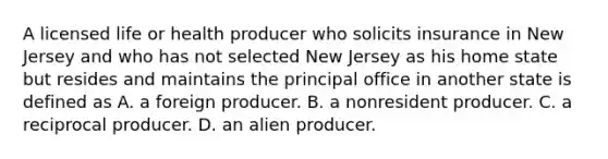 A licensed life or health producer who solicits insurance in New Jersey and who has not selected New Jersey as his home state but resides and maintains the principal office in another state is defined as A. a foreign producer. B. a nonresident producer. C. a reciprocal producer. D. an alien producer.