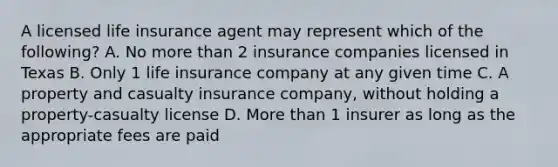 A licensed life insurance agent may represent which of the following? A. No more than 2 insurance companies licensed in Texas B. Only 1 life insurance company at any given time C. A property and casualty insurance company, without holding a property-casualty license D. More than 1 insurer as long as the appropriate fees are paid