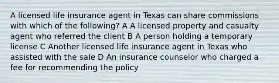 A licensed life insurance agent in Texas can share commissions with which of the following? A A licensed property and casualty agent who referred the client B A person holding a temporary license C Another licensed life insurance agent in Texas who assisted with the sale D An insurance counselor who charged a fee for recommending the policy