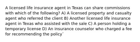 A licensed life insurance agent in Texas can share commissions with which of the following? A) A licensed property and casualty agent who referred the client B) Another licensed life insurance agent in Texas who assisted with the sale C) A person holding a temporary license D) An insurance counselor who charged a fee for recommending the policy`