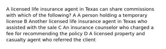 A licensed life insurance agent in Texas can share commissions with which of the following? A A person holding a temporary license B Another licensed life insurance agent in Texas who assisted with the sale C An insurance counselor who charged a fee for recommending the policy D A licensed property and casualty agent who referred the client