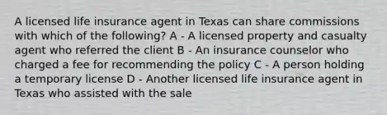 A licensed life insurance agent in Texas can share commissions with which of the following? A - A licensed property and casualty agent who referred the client B - An insurance counselor who charged a fee for recommending the policy C - A person holding a temporary license D - Another licensed life insurance agent in Texas who assisted with the sale