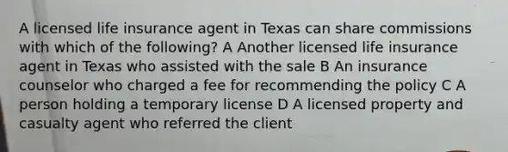 A licensed life insurance agent in Texas can share commissions with which of the following? A Another licensed life insurance agent in Texas who assisted with the sale B An insurance counselor who charged a fee for recommending the policy C A person holding a temporary license D A licensed property and casualty agent who referred the client