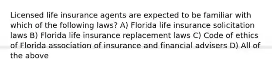 Licensed life insurance agents are expected to be familiar with which of the following laws? A) Florida life insurance solicitation laws B) Florida life insurance replacement laws C) Code of ethics of Florida association of insurance and financial advisers D) All of the above