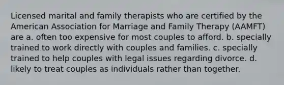 Licensed marital and family therapists who are certified by the American Association for Marriage and Family Therapy (AAMFT) are a. often too expensive for most couples to afford. b. specially trained to work directly with couples and families. c. specially trained to help couples with legal issues regarding divorce. d. likely to treat couples as individuals rather than together.