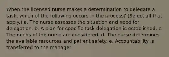 When the licensed nurse makes a determination to delegate a task, which of the following occurs in the process? (Select all that apply.) a. The nurse assesses the situation and need for delegation. b. A plan for specific task delegation is established. c. The needs of the nurse are considered. d. The nurse determines the available resources and patient safety. e. Accountability is transferred to the manager.