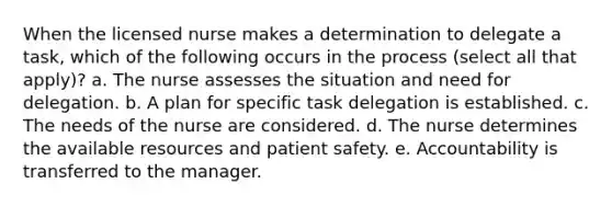 When the licensed nurse makes a determination to delegate a task, which of the following occurs in the process (select all that apply)? a. The nurse assesses the situation and need for delegation. b. A plan for specific task delegation is established. c. The needs of the nurse are considered. d. The nurse determines the available resources and patient safety. e. Accountability is transferred to the manager.