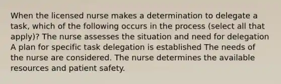 When the licensed nurse makes a determination to delegate a task, which of the following occurs in the process (select all that apply)? The nurse assesses the situation and need for delegation A plan for specific task delegation is established The needs of the nurse are considered. The nurse determines the available resources and patient safety.