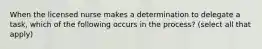 When the licensed nurse makes a determination to delegate a task, which of the following occurs in the process? (select all that apply)