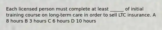 Each licensed person must complete at least ______ of initial training course on long-term care in order to sell LTC insurance. A 8 hours B 3 hours C 6 hours D 10 hours