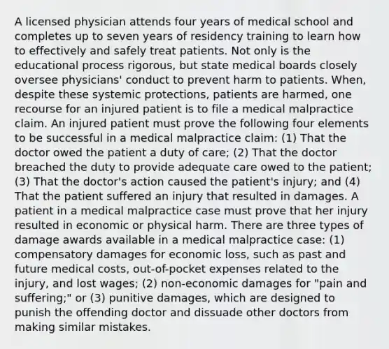 A licensed physician attends four years of medical school and completes up to seven years of residency training to learn how to effectively and safely treat patients. Not only is the educational process rigorous, but state medical boards closely oversee physicians' conduct to prevent harm to patients. When, despite these systemic protections, patients are harmed, one recourse for an injured patient is to file a medical malpractice claim. An injured patient must prove the following four elements to be successful in a medical malpractice claim: (1) That the doctor owed the patient a duty of care; (2) That the doctor breached the duty to provide adequate care owed to the patient; (3) That the doctor's action caused the patient's injury; and (4) That the patient suffered an injury that resulted in damages. A patient in a medical malpractice case must prove that her injury resulted in economic or physical harm. There are three types of damage awards available in a medical malpractice case: (1) compensatory damages for economic loss, such as past and future medical costs, out-of-pocket expenses related to the injury, and lost wages; (2) non-economic damages for "pain and suffering;" or (3) punitive damages, which are designed to punish the offending doctor and dissuade other doctors from making similar mistakes.