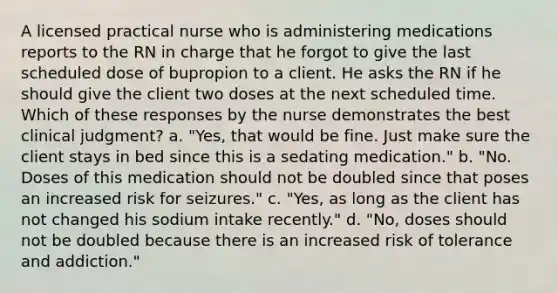 A licensed practical nurse who is administering medications reports to the RN in charge that he forgot to give the last scheduled dose of bupropion to a client. He asks the RN if he should give the client two doses at the next scheduled time. Which of these responses by the nurse demonstrates the best clinical judgment? a. "Yes, that would be fine. Just make sure the client stays in bed since this is a sedating medication." b. "No. Doses of this medication should not be doubled since that poses an increased risk for seizures." c. "Yes, as long as the client has not changed his sodium intake recently." d. "No, doses should not be doubled because there is an increased risk of tolerance and addiction."