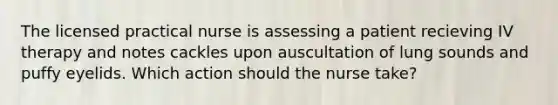 The licensed practical nurse is assessing a patient recieving IV therapy and notes cackles upon auscultation of lung sounds and puffy eyelids. Which action should the nurse take?