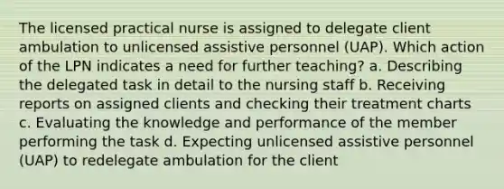 The licensed practical nurse is assigned to delegate client ambulation to unlicensed assistive personnel (UAP). Which action of the LPN indicates a need for further teaching? a. Describing the delegated task in detail to the nursing staff b. Receiving reports on assigned clients and checking their treatment charts c. Evaluating the knowledge and performance of the member performing the task d. Expecting unlicensed assistive personnel (UAP) to redelegate ambulation for the client