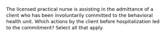 The licensed practical nurse is assisting in the admittance of a client who has been involuntarily committed to the behavioral health unit. Which actions by the client before hospitalization led to the commitment? Select all that apply.