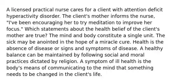 A licensed practical nurse cares for a client with attention deficit hyperactivity disorder. The client's mother informs the nurse, "I've been encouraging her to try meditation to improve her focus." Which statements about the health belief of the client's mother are true? The mind and body constitute a single unit. The sick may be anointed in the hope of a miracle cure. Health is the absence of disease or signs and symptoms of disease. A healthy balance can be maintained by following social and moral practices dictated by religion. A symptom of ill health is the body's means of communicating to the mind that something needs to be changed in the client's life.