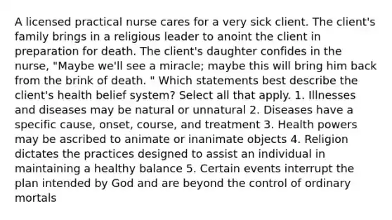 A licensed practical nurse cares for a very sick client. The client's family brings in a religious leader to anoint the client in preparation for death. The client's daughter confides in the nurse, "Maybe we'll see a miracle; maybe this will bring him back from the brink of death. " Which statements best describe the client's health belief system? Select all that apply. 1. Illnesses and diseases may be natural or unnatural 2. Diseases have a specific cause, onset, course, and treatment 3. Health powers may be ascribed to animate or inanimate objects 4. Religion dictates the practices designed to assist an individual in maintaining a healthy balance 5. Certain events interrupt the plan intended by God and are beyond the control of ordinary mortals