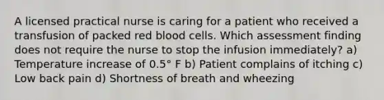 A licensed practical nurse is caring for a patient who received a transfusion of packed red blood cells. Which assessment finding does not require the nurse to stop the infusion immediately? a) Temperature increase of 0.5° F b) Patient complains of itching c) Low back pain d) Shortness of breath and wheezing