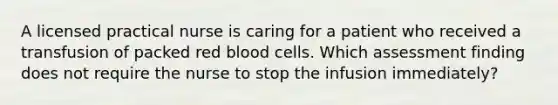 A licensed practical nurse is caring for a patient who received a transfusion of packed red blood cells. Which assessment finding does not require the nurse to stop the infusion immediately?