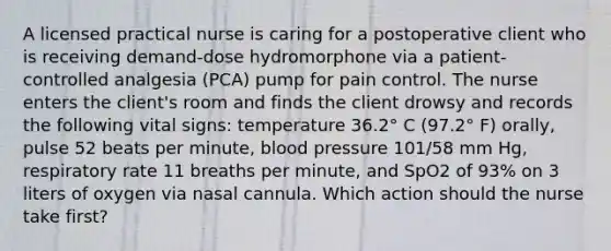 A licensed practical nurse is caring for a postoperative client who is receiving demand-dose hydromorphone via a patient-controlled analgesia (PCA) pump for pain control. The nurse enters the client's room and finds the client drowsy and records the following vital signs: temperature 36.2° C (97.2° F) orally, pulse 52 beats per minute, blood pressure 101/58 mm Hg, respiratory rate 11 breaths per minute, and SpO2 of 93% on 3 liters of oxygen via nasal cannula. Which action should the nurse take first?