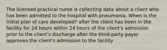 The licensed practical nurse is collecting data about a client who has been admitted to the hospital with pneumonia. When is the initial plan of care developed? after the client has been in the facility for 24 hours within 24 hours of the client's admission prior to the client's discharge after the third-party payor approves the client's admission to the facility