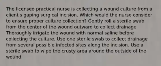 The licensed practical nurse is collecting a wound culture from a client's gaping surgical incision. Which would the nurse consider to ensure proper culture collection? Gently roll a sterile swab from the center of the wound outward to collect drainage. Thoroughly irrigate the wound with normal saline before collecting the culture. Use one sterile swab to collect drainage from several possible infected sites along the incision. Use a sterile swab to wipe <a href='https://www.questionai.com/knowledge/karSwUsNbl-the-crust' class='anchor-knowledge'>the crust</a>y area around the outside of the wound.