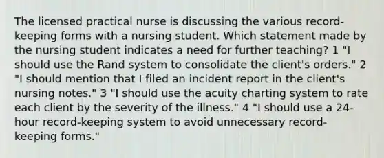 The licensed practical nurse is discussing the various record-keeping forms with a nursing student. Which statement made by the nursing student indicates a need for further teaching? 1 "I should use the Rand system to consolidate the client's orders." 2 "I should mention that I filed an incident report in the client's nursing notes." 3 "I should use the acuity charting system to rate each client by the severity of the illness." 4 "I should use a 24-hour record-keeping system to avoid unnecessary record-keeping forms."