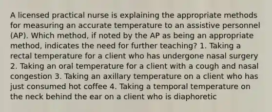 A licensed practical nurse is explaining the appropriate methods for measuring an accurate temperature to an assistive personnel (AP). Which method, if noted by the AP as being an appropriate method, indicates the need for further teaching? 1. Taking a rectal temperature for a client who has undergone nasal surgery 2. Taking an oral temperature for a client with a cough and nasal congestion 3. Taking an axillary temperature on a client who has just consumed hot coffee 4. Taking a temporal temperature on the neck behind the ear on a client who is diaphoretic