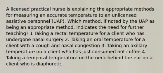 A licensed practical nurse is explaining the appropriate methods for measuring an accurate temperature to an unlicensed assistive personnel (UAP). Which method, if noted by the UAP as being an appropriate method, indicates the need for further teaching? 1 Taking a rectal temperature for a client who has undergone nasal surgery 2. Taking an oral temperature for a client with a cough and nasal congestion 3. Taking an axillary temperature on a client who has just consumed hot coffee 4. Taking a temporal temperature on the neck behind the ear on a client who is diaphoretic