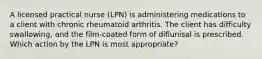 A licensed practical nurse (LPN) is administering medications to a client with chronic rheumatoid arthritis. The client has difficulty swallowing, and the film-coated form of diflunisal is prescribed. Which action by the LPN is most appropriate?