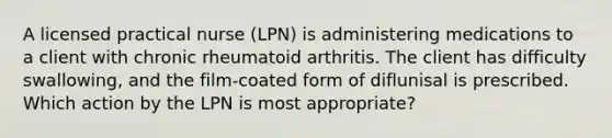 A licensed practical nurse (LPN) is administering medications to a client with chronic rheumatoid arthritis. The client has difficulty swallowing, and the film-coated form of diflunisal is prescribed. Which action by the LPN is most appropriate?