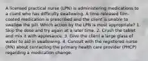 A licensed practical nurse (LPN) is administering medications to a client who has difficulty swallowing. A time-released film-coated medication is prescribed and the client is unable to swallow the pill. Which action by the LPN is most appropriate? 1. Skip the dose and try again at a later time. 2. Crush the tablet and mix it with applesauce. 3. Give the client a large glass of water to aid in swallowing. 4. Consult with the registered nurse (RN) about contacting the primary health care provider (PHCP) regarding a medication change.