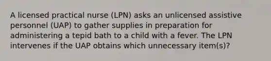 A licensed practical nurse (LPN) asks an unlicensed assistive personnel (UAP) to gather supplies in preparation for administering a tepid bath to a child with a fever. The LPN intervenes if the UAP obtains which unnecessary item(s)?