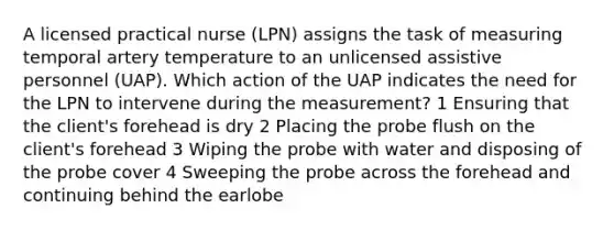 A licensed practical nurse (LPN) assigns the task of measuring temporal artery temperature to an unlicensed assistive personnel (UAP). Which action of the UAP indicates the need for the LPN to intervene during the measurement? 1 Ensuring that the client's forehead is dry 2 Placing the probe flush on the client's forehead 3 Wiping the probe with water and disposing of the probe cover 4 Sweeping the probe across the forehead and continuing behind the earlobe