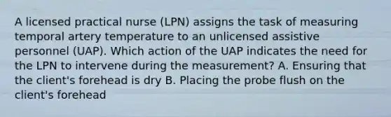 A licensed practical nurse (LPN) assigns the task of measuring temporal artery temperature to an unlicensed assistive personnel (UAP). Which action of the UAP indicates the need for the LPN to intervene during the measurement? A. Ensuring that the client's forehead is dry B. Placing the probe flush on the client's forehead