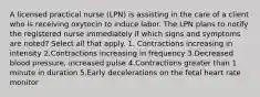 A licensed practical nurse (LPN) is assisting in the care of a client who is receiving oxytocin to induce labor. The LPN plans to notify the registered nurse immediately if which signs and symptoms are noted? Select all that apply. 1. Contractions increasing in intensity 2.Contractions increasing in frequency 3.Decreased blood pressure, increased pulse 4.Contractions greater than 1 minute in duration 5.Early decelerations on the fetal heart rate monitor