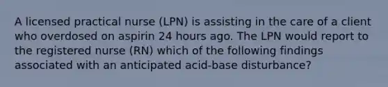 A licensed practical nurse (LPN) is assisting in the care of a client who overdosed on aspirin 24 hours ago. The LPN would report to the registered nurse (RN) which of the following findings associated with an anticipated acid-base disturbance?