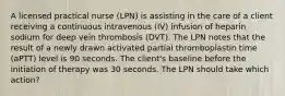 A licensed practical nurse (LPN) is assisting in the care of a client receiving a continuous intravenous (IV) infusion of heparin sodium for deep vein thrombosis (DVT). The LPN notes that the result of a newly drawn activated partial thromboplastin time (aPTT) level is 90 seconds. The client's baseline before the initiation of therapy was 30 seconds. The LPN should take which action?