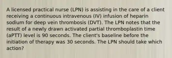 A licensed practical nurse (LPN) is assisting in the care of a client receiving a continuous intravenous (IV) infusion of heparin sodium for deep vein thrombosis (DVT). The LPN notes that the result of a newly drawn activated partial thromboplastin time (aPTT) level is 90 seconds. The client's baseline before the initiation of therapy was 30 seconds. The LPN should take which action?