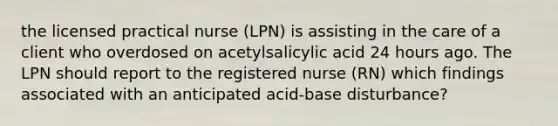 the licensed practical nurse (LPN) is assisting in the care of a client who overdosed on acetylsalicylic acid 24 hours ago. The LPN should report to the registered nurse (RN) which findings associated with an anticipated acid-base disturbance?