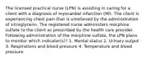 The licensed practical nurse (LPN) is assisting in caring for a client with a diagnosis of myocardial infarction (MI). The client is experiencing chest pain that is unrelieved by the administration of nitroglycerin. The registered nurse administers morphine sulfate to the client as prescribed by the health care provider. Following administration of the morphine sulfate, the LPN plans to monitor which indicator(s)? 1. Mental status 2. Urinary output 3. Respirations and blood pressure 4. Temperature and blood pressure