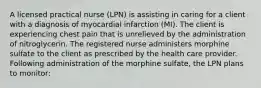 A licensed practical nurse (LPN) is assisting in caring for a client with a diagnosis of myocardial infarction (MI). The client is experiencing chest pain that is unrelieved by the administration of nitroglycerin. The registered nurse administers morphine sulfate to the client as prescribed by the health care provider. Following administration of the morphine sulfate, the LPN plans to monitor: